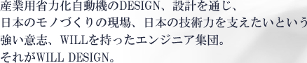 産業用省力化自動機のDESIGN、設計を通じ、日本のモノづくりの現場、日本の技術力を支えたいという強い意志、WILLを持ったエンジニア集団。それがWILL DESIGN。