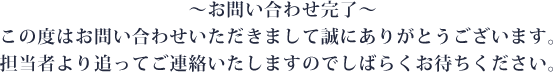 ～お問い合わせ完了～ この度はお問い合わせいただきまして誠にありがとうございます。担当者より追ってご連絡いたしますのでしばらくお待ちください。