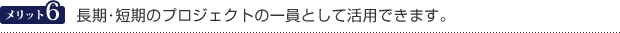 メリット6　長期・短期のプロジェクトの一員として活用できます。
