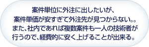 案件単位に外注に出したいが、案件単価が安すぎて外注先が見つからない。。又、社内であれば複数案件も一人の技術者が行うので、経費的に安く上げることが出来る。