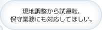 現地調整から試運転､保守業務にも対応してほしい｡