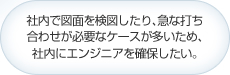 社内で図面を検図したり､急な打ち合わせが必要なケースが多いため､社内にエンジニアを確保したい｡