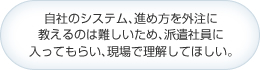 自社のシステム､進め方を外注に教えるのは難しいため､派遣社員に入ってもらい､現場で理解してほしい｡